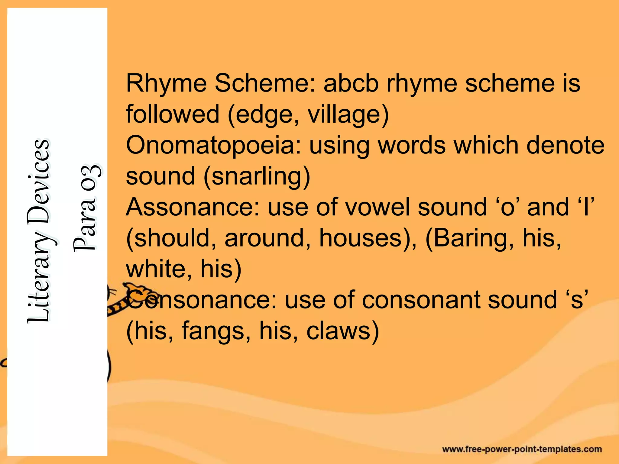 Rhyme Scheme: abcb rhyme scheme is
followed (edge, village)
Onomatopoeia: using words which denote
sound (snarling)
Assonance: use of vowel sound ‘o’ and ‘I’
(should, around, houses), (Baring, his,
white, his)
Consonance: use of consonant sound ‘s’
(his, fangs, his, claws)
 