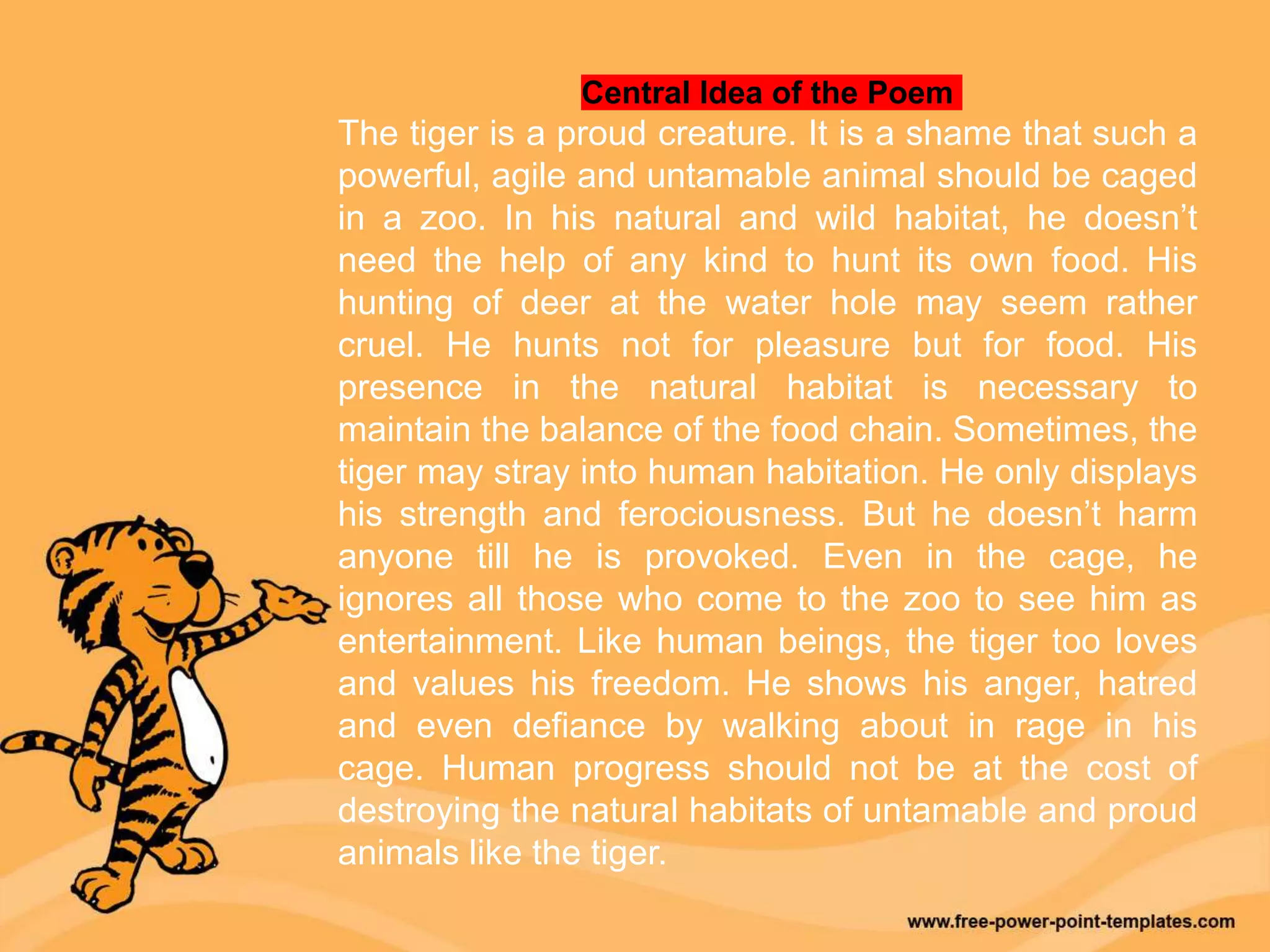 Central Idea of the Poem
The tiger is a proud creature. It is a shame that such a
powerful, agile and untamable animal should be caged
in a zoo. In his natural and wild habitat, he doesn’t
need the help of any kind to hunt its own food. His
hunting of deer at the water hole may seem rather
cruel. He hunts not for pleasure but for food. His
presence in the natural habitat is necessary to
maintain the balance of the food chain. Sometimes, the
tiger may stray into human habitation. He only displays
his strength and ferociousness. But he doesn’t harm
anyone till he is provoked. Even in the cage, he
ignores all those who come to the zoo to see him as
entertainment. Like human beings, the tiger too loves
and values his freedom. He shows his anger, hatred
and even defiance by walking about in rage in his
cage. Human progress should not be at the cost of
destroying the natural habitats of untamable and proud
animals like the tiger.
 
