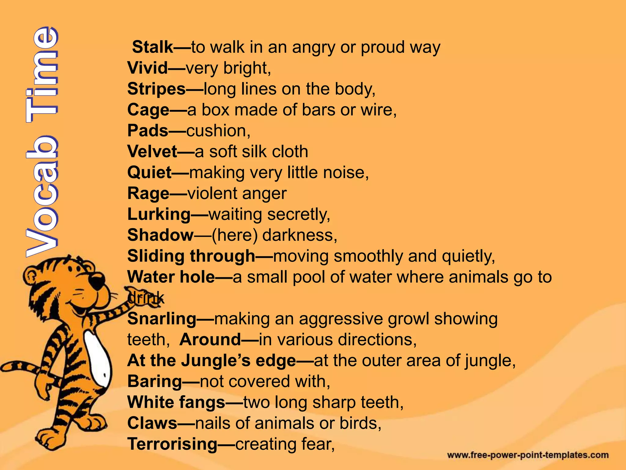 Stalk—to walk in an angry or proud way
Vivid—very bright,
Stripes—long lines on the body,
Cage—a box made of bars or wire,
Pads—cushion,
Velvet—a soft silk cloth
Quiet—making very little noise,
Rage—violent anger
Lurking—waiting secretly,
Shadow—(here) darkness,
Sliding through—moving smoothly and quietly,
Water hole—a small pool of water where animals go to
drink
Snarling—making an aggressive growl showing
teeth, Around—in various directions,
At the Jungle’s edge—at the outer area of jungle,
Baring—not covered with,
White fangs—two long sharp teeth,
Claws—nails of animals or birds,
Terrorising—creating fear,
 