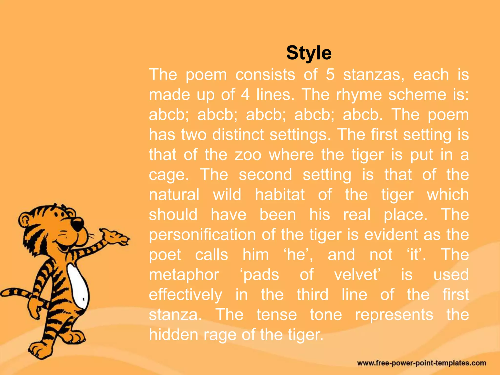 Style
The poem consists of 5 stanzas, each is
made up of 4 lines. The rhyme scheme is:
abcb; abcb; abcb; abcb; abcb. The poem
has two distinct settings. The first setting is
that of the zoo where the tiger is put in a
cage. The second setting is that of the
natural wild habitat of the tiger which
should have been his real place. The
personification of the tiger is evident as the
poet calls him ‘he’, and not ‘it’. The
metaphor ‘pads of velvet’ is used
effectively in the third line of the first
stanza. The tense tone represents the
hidden rage of the tiger.
 