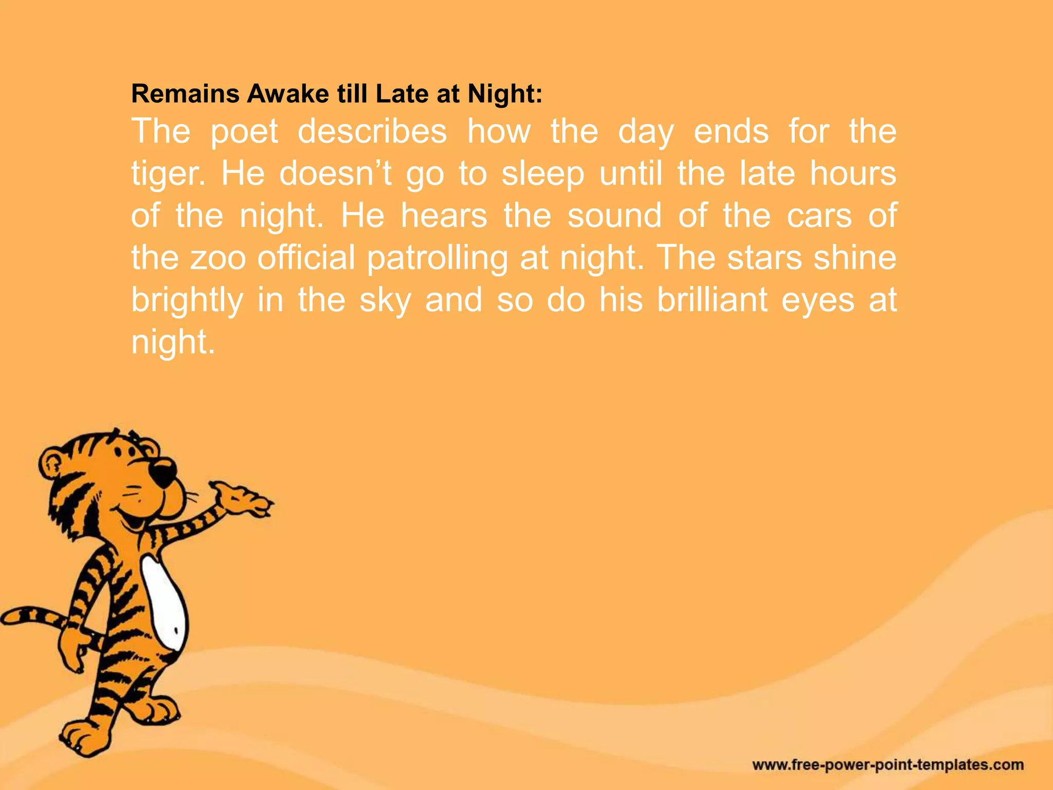 Remains Awake till Late at Night:
The poet describes how the day ends for the
tiger. He doesn’t go to sleep until the late hours
of the night. He hears the sound of the cars of
the zoo official patrolling at night. The stars shine
brightly in the sky and so do his brilliant eyes at
night.
 