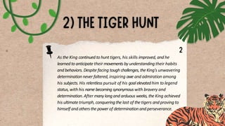 As the King continued to hunt tigers, his skills improved, and he
learned to anticipate their movements by understanding their habits
and behaviors. Despite facing tough challenges, the King's unwavering
determination never faltered, inspiring awe and admiration among
his subjects. His relentless pursuit of his goal elevated him to legend
status, with his name becoming synonymous with bravery and
determination. After many long and arduous weeks, the King achieved
his ultimate triumph, conquering the last of the tigers and proving to
himself and others the power of determination and perseverance.
 