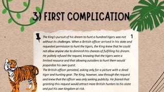 The King's pursuit of his dream to hunt a hundred tigers was not
without its challenges. When a British officer arrived in his state and
requested permission to hunt the tigers, the King knew that he could
not allow anyone else to diminish his chances of fulfilling his dream.
He politely refused the request, knowing that the tigers were a
limited resource and that allowing outsiders to hunt them would
jeopardize his own quest.
The British officer persisted, asking only for a picture with a dead
tiger and hunting gear. The King, however, saw through the request
and knew that the officer was only seeking publicity. He feared that
granting this request would attract more British hunters to his state
and put his own kingdom at risk.
 