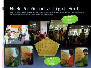 Week 6: Go on a Light Hunt
Task: The Tigers wanted to know who uses light in the school. We went around and check who uses light in
the school. We took photos of light around the school ground.
                                                                             So many
                                                                              lights
                                                                              here.




                                                    They are
                                                    all using
                                                     lights.
 