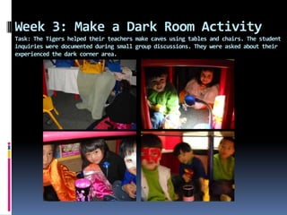 Week 3: Make a Dark Room Activity
Task: The Tigers helped their teachers make caves using tables and chairs. The student
inquiries were documented during small group discussions. They were asked about their
experienced the dark corner area.
 