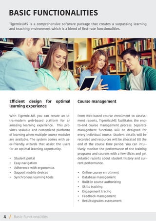 4 /
BASIC FUNCTIONALITIES
TigernixLMS is a comprehensive software package that creates a surpassing learning
and teaching environment which is a blend of first-rate functionalities.
Efficient design for optimal
learning experience
With TigernixLMS you can create an ul-
tra-modern web-based platform for an
amazing learning experience. This pro-
vides scalable and customized platforms
of learning when multiple course modules
are available. The system comes with us-
er-friendly wizards that assist the users
for an optimal learning opportunity.
•	 Student portal
•	 Easy navigation
•	 Adherence with ergonomics
•	 Support mobile devices
•	 Synchronous learning tools
Course management
From web-based course enrollment to assess-
ment reports, TigernixLMS facilitates the end-
to-end course management process. Separate
management functions will be designed for
every individual course. Student details will be
recorded and resources will be allocated till the
end of the course time period. You can intui-
tively monitor the performance of the training
programs and courses with a few clicks and get
detailed reports about student history and cur-
rent performance.
•	 Online course enrollment
•	 Database management
•	 Built-in course authorizing
•	 Skills tracking
•	 Engagement tracing
•	 Feedback management
•	 Results/grades assessment
Basic Functionalities
 