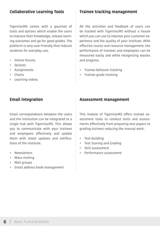 6 /
Email integration
Email correspondence between the users
and the institution can be integrated to a
single hub with TigernixLMS. This allows
you to communicate with your trainees
and employees effectively and update
them with latest updates and notifica-
tions of the Institute.
•	 Newsletters
•	 Mass mailing
•	 Mail groups
•	 Email address book management
Trainee tracking management
All the activities and feedback of users can
be tracked with TigernixLMS without a hassle
which you can use to improve your customer ex-
perience and the quality of your institute. With
effective course and resource management, the
performance of trainees and employees can be
measured easily and while recognizing wastes
and progress.
•	 Trainee behavior tracking
•	 Trainee grade tracking
Assessment management
This module of TigernixLMS offers trainee as-
sessment tools to conduct tests and assess-
ments effectively from preparing test papers to
grading trainees reducing the manual work.
•	 Test Building
•	 Test Scoring and Grading
•	 Skill assessment
•	 Performance assessment
Collaborative Learning Tools
TigernixLMS comes with a gourmet of
tools and options which enable the users
to improve their knowledge, release learn-
ing outcomes and go for good grades. The
platform is very user-friendly that induces
students for everyday use.
•	 Online forums
•	 Quizzes
•	 Assignments
•	 Charts
•	 Learning videos
Basic Functionalities
 