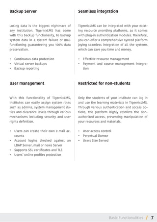 7/
Backup Server
Losing data is the biggest nightmare of
any institution. TigernixLMS has come
with this backup functionality, to backup
system data in a system failure or mal-
functioning guaranteeing you 100% data
preservation.
•	 Continuous data protection
•	 Virtual server backups
•	 Backup reporting
User management
With this functionality of TigernixLMS,
institutes can easily assign system roles
such as admins, system management du-
ties and clearance levels through various
mechanisms including security and user
rights definition.
•	 Users can create their own e-mail ac-
counts
•	 Account logins checked against an
LDAP Server, mail or news Server
•	 Supports SSL certificates and TLS
•	 Users’ online profiles protection
Seamless integration
TigernixLMS can be integrated with your exist-
ing resource providing platforms, as it comes
with plug-in authentication modules. Therefore,
you can offer a comprehensive synced platform
joying seamless integration of all the systems
which can save you time and money.
•	 Effective resource management
•	 Payment and course management integra-
tion
Restricted for non-students
Only the students of your institute can log in
and use the learning materials in TigernixLMS.
Through various authentication and access op-
tions, the platform highly restricts the non-
authorized access, preventing manipulation of
your resources and materials.
•	 User access control
•	 Perpetual license
•	 Users Size Served
Basic Functionalities
 