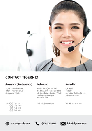 CONTACT TIGERNIX
Singapore (Headquarters)
21, Woodlands Close,
#06-06 Primz Bizhub
Singapore 737854
Graha Pena(Batam Pos)
Building, 8th Floor, Unit 807
Jl. Raya Batam Center, Teluk
Tering - Batam Kota
Batam - 29461
C/O Kenit
Suite 504
365 Little Collins Street
Melbourne 3000
AustraliaIndonesia
info@tigernix.com+(65) 6760 6647www.tigernix.com
Tel: +(65) 6760 6647
+(65) 6760 6012
+(65) 6762 9293
+(65) 6760 6022
Tel: +(62) 7784 60373 Tel: +(61) 3 8370 7014
 