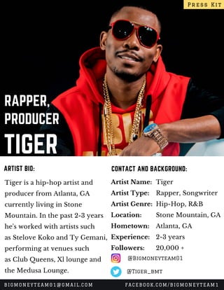 TIGER
RAPPER,
PRODUCER
Tiger is a hip-hop artist and
producer from Atlanta, GA
currently living in Stone
Mountain. In the past 2-3 years
he's worked with artists such
as Stelove Koko and Ty Gemani,
performing at venues such
as Club Queens, Xl lounge and
the Medusa Lounge.
CONTACT AND BACKGROUND:ARTIST BIO:
Artist Name:
Artist Type:
Artist Genre:
Location:
Hometown:
Experience:
Followers:
Tiger
Rapper, Songwriter
Hip-Hop, R&B
Stone Mountain, GA
Atlanta, GA
2-3 years
20,000 +
Press Kit
BIGMONEYTEAM01@GMAIL.COM FACEBOOK.COM/BIGMONEYTEAM1
@Bigmoneyteam01
@Tiger_bmt
 