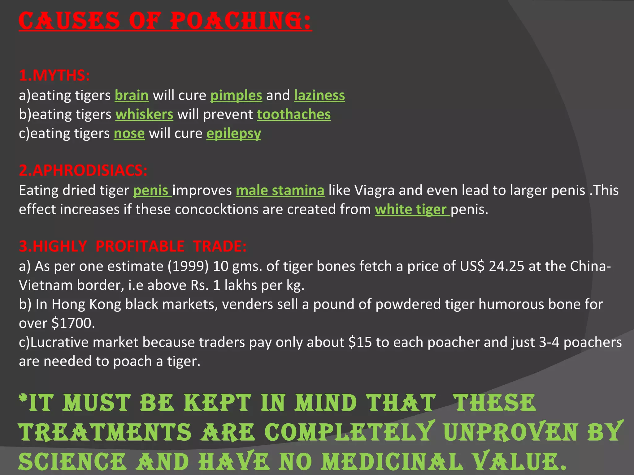 CAUSES OF POACHING: 1.MYTHS:  a)eating tigers  brain   will cure  pimples  and  laziness b)eating tigers  whiskers  will prevent  toothaches c)eating tigers  nose  will cure  epilepsy 2.APHRODISIACS: Eating dried tiger  penis  i mproves  male stamina   like Viagra and even lead to larger penis .This effect increases if these concocktions are created from  white tiger  penis. 3.HIGHLY  PROFITABLE  TRADE: a)  As per one estimate (1999) 10 gms. of tiger bones fetch a price of US$ 24.25 at the China-Vietnam border, i.e above Rs. 1 lakhs per kg. b) In Hong Kong black markets, venders sell a pound of powdered tiger humorous bone for over $1700. c)Lucrative market because traders pay only about $15 to each poacher and just 3-4 poachers are needed to poach a tiger. *IT MUST BE KEPT IN MIND THAT  THESE TREATMENTS ARE COMPLETELY UNPROVEN BY SCIENCE AND HAVE NO MEDICINAL VALUE.  