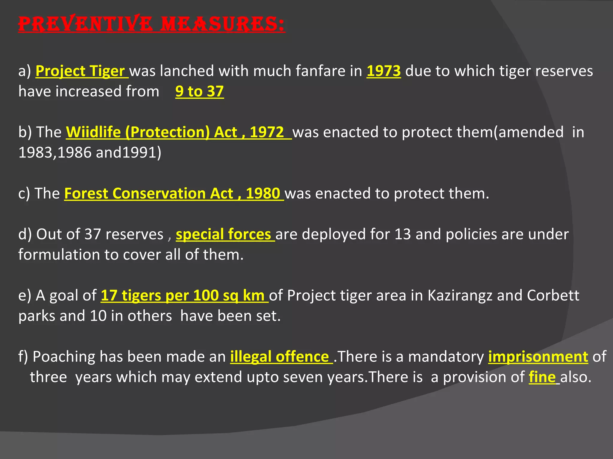 PREVENTIVE MEASURES: a)  Project Tiger  was lanched with much fanfare in  1973   due to which tiger reserves have increased from  9 to 37 b) The  Wiidlife (Protection) Act , 1972  was enacted to protect them(amended  in 1983,1986 and1991) c) The  Forest Conservation Act , 1980  was enacted to protect them. d) Out of 37 reserves  ,  special forces  are deployed for 13 and policies are under formulation to cover all   of them. e) A goal of  17 tigers per 100 sq km  of Project tiger area in Kazirangz and Corbett parks and 10 in others  have been set. f) Poaching has been made an  illegal offence  .There is a mandatory  imprisonment  of  three  years which may extend upto seven years.There is  a provision of  fine   also. 