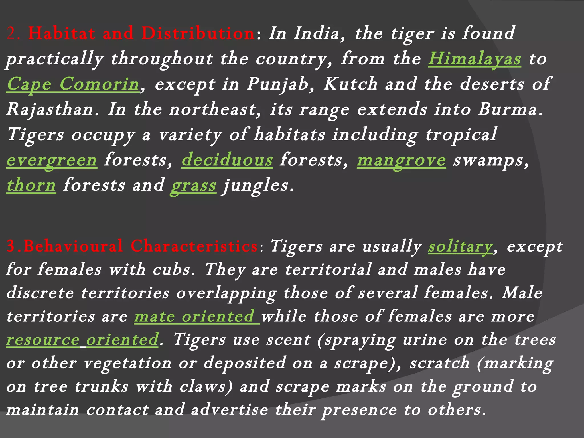 2.  Habitat and Distribution :   In India, the tiger is found practically throughout the country, from the  Himalayas  to  Cape Comorin , except in Punjab, Kutch and the deserts of Rajasthan. In the northeast, its range extends into Burma. Tigers occupy a variety of habitats including tropical  evergreen  forests,  deciduous  forests,  mangrove  swamps,  thorn   forests and  grass  jungles.  3.Behavioural Characteristics :  Tigers are usually  solitary , except for females with cubs. They are territorial and males have discrete territories overlapping those of several females. Male territories are  mate oriented  while those of females are more  resource   oriented . Tigers use scent (spraying urine on the trees or other vegetation or deposited on a scrape), scratch (marking on tree trunks with claws) and scrape marks on the ground to maintain contact and advertise their presence to others.  