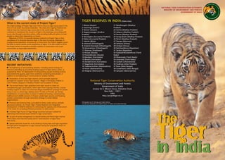 What is the current state of Project Tiger?
The Indian strategy of Project Tiger since 1972 to focus on tiger source areas in the
form of 'core areas' thus stands vindicated. This vision and ongoing initiatives led
India to have the maximum tiger source sites in the world today. Efforts are
underway to mainstream the concerns of tiger in the landscape surrounding such
source sites through restorative actions, while providing livelihood options to local
people to reduce their dependency on forests.
Objectives of NTCA is to provide statutory authority to Project Tiger so that
compliance of its directives becomes legal. In the face of pressing challenges of
surging human population and pressure on forest land, the Project's biggest success
has been to secure several source populations of tigers. In its new avatar as NTCA,
the Project strives to streamline scientific modules of conservation and co-opt
communities as responsible stakeholders.
RECENT INITIATIVES
n Strengthening of anti-poaching activities, including special strategy for
monsoon patrolling, by providing funding support to tiger reserve states, as
proposed by them, for deployment of anti-poaching squads involving ex-army
personnel/home guards, apart from workforce comprising local people, in
addition to strengthening of communication/ wireless facilities.
n Declaration of nine new tiger reserves and in-principle approval
accorded for creation of four new reserves - Biligiri in Karnataka, Pilibhit in
Uttar Pradesh, Ratapani in Madhya Pradesh and Sunabeda in Orissa.
n The revised Project Tiger guidelines have been issued to states for
strengthening tiger conservation, which apart from ongoing activities, include
funding support to states for enhanced village rehabilitation package for people
living in core or critical tiger habitats (from `1 lakh to `10 lakh per family),
rehabilitation of communities involved in traditional hunting, mainstreaming
livelihood and wildlife concerns in forests outside tiger reserves and fostering
corridor conservation through restorative strategy to arrest habitat
fragmentation.
n Financial and technical help is provided to States under various centrally
sponsored schemes, viz. Project Tiger, Project Elephant and Integrated
Development of Wildlife Habitats for enhancing the capacity and infrastructure
of the states for providing effective protection to wild animals.
n A Global Tiger Forum of Tiger Range Countries has been created for
addressing international issues related to tiger conservation.
n As part of active management to rebuild Sariska and Panna tiger reserves
where tigers have become locally extinct, reintroduction of tigers have
been done.
n Special advisories issued for in-situ build-up of prey base and tiger population
through active management in tiger reserves having low population status of
tiger and its prey.
TIGER RESERVES IN INDIA (State wise)
1 Manas (Assam)
2 Kaziranga (Assam)
3 Nameri (Assam)
4 Nagarjunasagar (Andhra
Pradesh)
5 Namdapha (Arunachal Pradesh)
6 Pakke (Arunachal Pradesh)
7 Valmiki (Bihar)
8 Indravati (Chhattisgarh)
9 Undanti-Sitandadi (Chhattisgarh)
10 Achanakmar (Chhattisgarh)
11 Palamau (Jharkhand)
12 Periyar (Kerala)
13 Parambikulam (Kerala)
14 Bandipur (Karnataka)
15 Bhadra (Karnataka)
16 Dandeli-Anshi (Karnataka)
17 Nagarhole (Karnataka)
18 Tadoba-Andhari (Maharashtra)
19 Pench (Maharashtra)
20 Melghat (Maharashtra)
21 Bandhavgarh (Madhya
Pradesh)
22 Kanha (Madhya Pradesh)
23 Satpura (Madhya Pradesh)
24 Panna (Madhya Pradesh)
25 Sanjay-Dubri (Madhya Pradesh)
26 Pench (Madhya Pradesh)
27 Dampa (Mizoram)
28 Satkosia (Orissa)
29 Simlipal (Orissa)
30 Ranthambhore (Rajasthan)
31 Sariska (Rajasthan)
32 Kalakad-Mundanthurai (Tamil
Nadu)
33 Mudumalai (Tamil Nadu)
34 Anamalai (Tamil Nadu)
35 Corbett (Uttarakhand)
36 Dudhwa (Uttar Pradesh)
37 Buxa (West Bengal)
38 Sunderbans (West Bengal)
39 Sahyadri (Maharashtra)
National Tiger Conservation Authority
Ministry of Environment and Forests
Government of India
Annexe No 5, Bikaner House, Shahjahan Road,
New Delhi - 110011
India
http://projecttiger.nic.in
Photographs by N C Dhingra and Sudhir Mishra.
Concept and designed by Dr Rajesh Gopal, S.P Yadav and Ananda Banerjee.
The
TTiiggeerr
in India
The
TTiiggeerr
in India
NATIONAL TIGER CONSERVATION AUTHORITY
MINISTRY OF ENVIRONMENT AND FORESTS
GOVERNMENT OF INDIA
 