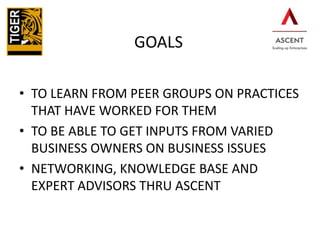 GOALS

Go

• TO LEARN FROM PEER GROUPS ON PRACTICES
THAT HAVE WORKED FOR THEM
• TO BE ABLE TO GET INPUTS FROM VARIED
BUSINESS OWNERS ON BUSINESS ISSUES
• NETWORKING, KNOWLEDGE BASE AND
EXPERT ADVISORS THRU ASCENT

 