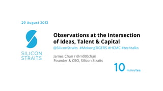 @SiliconStraits #MekongTIGERS #HCMC #techtalks
Observations at the Intersection
of Ideas, Talent & Capital
James Chan / @m0t0chan
Founder & CEO, Silicon Straits
29 August 2013
10minutes
 
