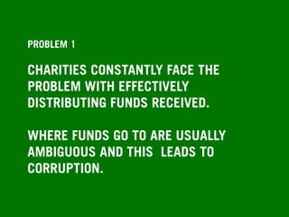 PROBLEM 1
CHARITIES CONSTANTLY FACE THE
PROBLEM WITH EFFECTIVELY
DISTRIBUTING FUNDS RECEIVED.
WHERE FUNDS GO TO ARE USUALLY
AMBIGUOUS AND THIS LEADS TO
CORRUPTION.