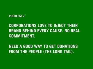 PROBLEM 2
CORPORATIONS LOVE TO INJECT THEIR
BRAND BEHIND EVERY CAUSE. NO REAL
COMMITMENT.
NEED A GOOD WAY TO GET DONATIONS
FROM THE PEOPLE (THE LONG TAIL).
