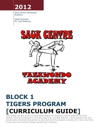 2012
          Sauk Centre Taekwondo
          Academy

          Head Instructor
          Mr. Josh Waltzing




BLOCK 1
TIGERS PROGRAM
[CURRICULUM GUIDE]
This packet contains several Guided Notes pages for Promotion Testing Material including
Pattern, Kicking Combinations, One Step Sparring, and Self-Defense. Some packets may also
include other materials that pertain to each belt level the student is testing for in their next test.
If you have any questions please contact your instructor.
 