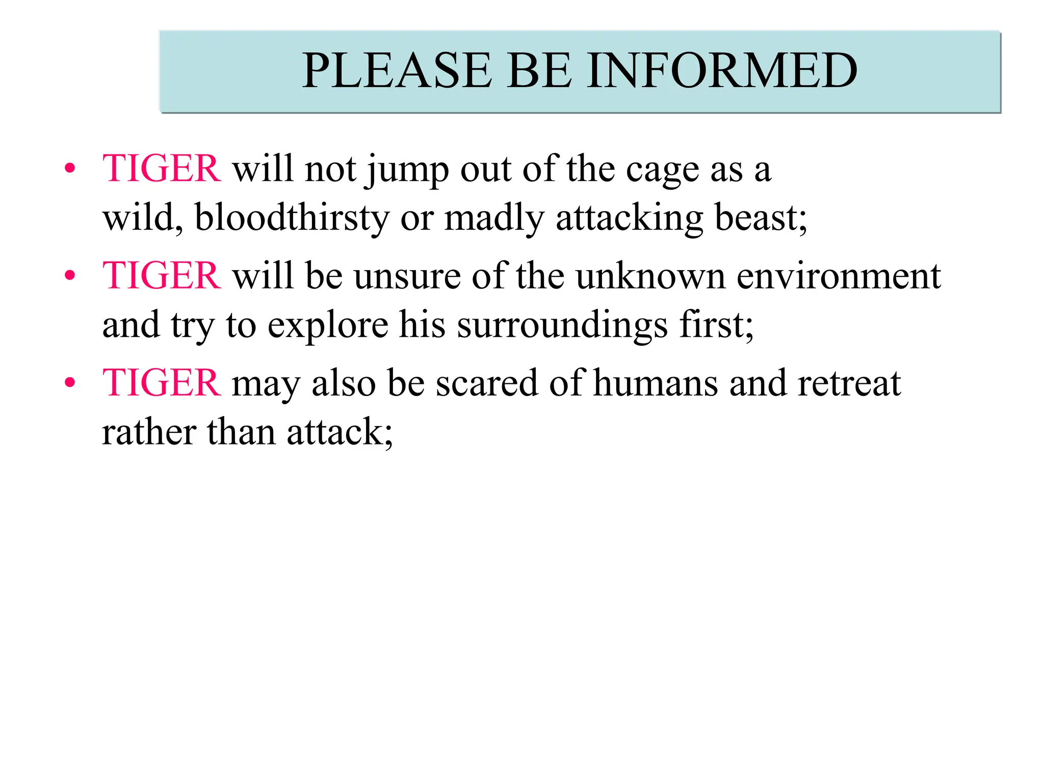 PLEASE BE INFORMEDTIGER will not jump out of the cage as a wild, bloodthirsty or madly attacking beast; TIGER will be unsure of the unknown environment and try to explore his surroundings first;TIGER may also be scared of humans and retreat rather than attack;