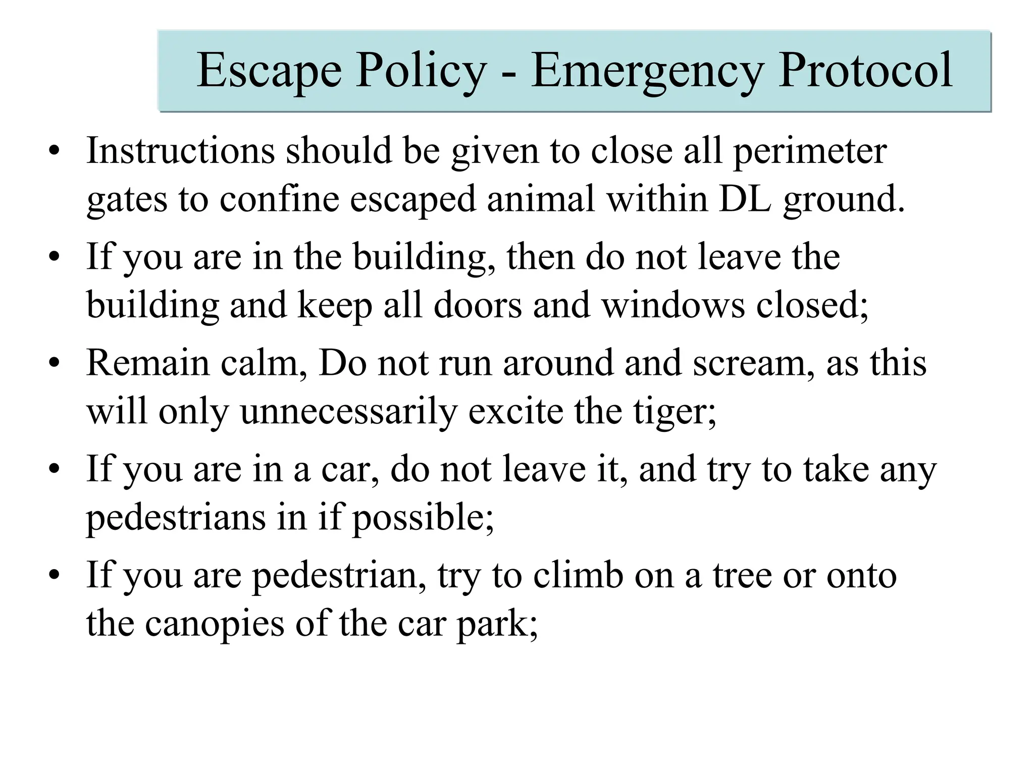 Escape Policy - Emergency ProtocolInstructions should be given to close all perimeter gates to confine escaped animal within DL ground. If you are in the building, then do not leave the building and keep all doors and windows closed;Remain calm, Do not run around and scream, as this will only unnecessarily excite the tiger;If you are in a car, do not leave it, and try to take any pedestrians in if possible;If you are pedestrian, try to climb on a tree or onto the canopies of the car park;