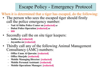 Escape Policy - Emergency ProtocolWhen it is determined that a tiger has escaped, do the following: The person who sees the escaped tiger should firstly call the police emergency number: Nad Al Shiba Police Center on[redacted]orDubai Police Operation[redacted]or999Secondly call the on site tiger keepers:Indika on[redacted]Jayantha on[redacted]Thirdly call any of the following Animal Management Consultancy (AMC) numbers:Office Umm Al Quwain: [redacted]Office Sharjah: [redacted]Mobile Managing Director: [redacted]Mobile Personal Assistant: [redacted]Mobile Operations Manager: [redacted]