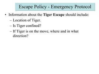 Escape Policy - Emergency ProtocolInformation about the Tiger Escape should include: Location of Tiger. Is Tiger confined? If Tiger is on the move, where and in what direction? 