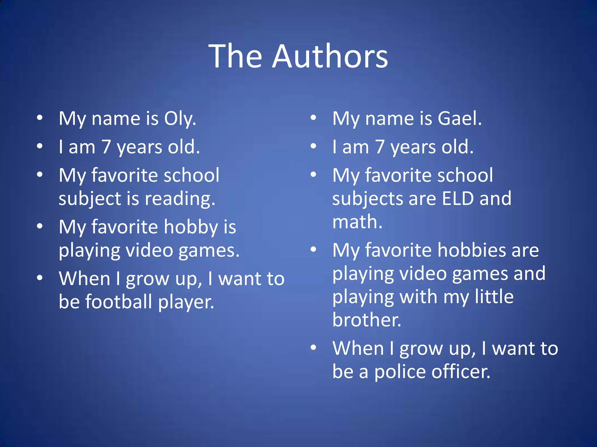 The AuthorsMy name is Oly.I am 7 years old.My favorite school subject is reading.My favorite hobby is playing video games.When I grow up, I want to be football player.My name is Gael.I am 7 years old.My favorite school subjects are ELD and math.My favorite hobbies are playing video games and playing with my little brother.When I grow up, I want to be a police officer.