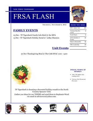 TASK FORC E TIGERSH AR K




FRSA FLASH
                                  T H URSD AY , N O VE ME B R 8 , 2 0 1 2    I N S I D E T HI S IS S UE :
                                                                            BDE Afghan Sale            2/3

FAMILY EVENTS                                                               Veterans Day Dis-               4
                                                                            counts

03 Dec - TF Tigershark Family Info Brief @ the MPA                          Event Flyers                    6

13 Dec - TF Tigershark Holiday Social @ LeRay Mansion                       ACS Calendar of            11
                                                                            Events
                                                                            Dates to Remember          12

                                                                            FRG Leadership             13

                                                 Unit Events
        20 Nov Thanksgiving Meal @ The CAB DFAC 1100 - 1400




                                                                            S P E C I A L P O I N TS O F
                                                                                    I N T E R ES T:
                                                                             10th CAB Afghan Sale
                                                                              winding down

                                                                             Veterans Day Restaurant
                                                                              Discounts




 TF Tigershark is donating a decorated holiday wreath to the North
                       Country Spouses’ Club.
 Gather you ideas for our THEME and send them to Stephanie Ward
                via email at advisor110@yahoo.com.
 