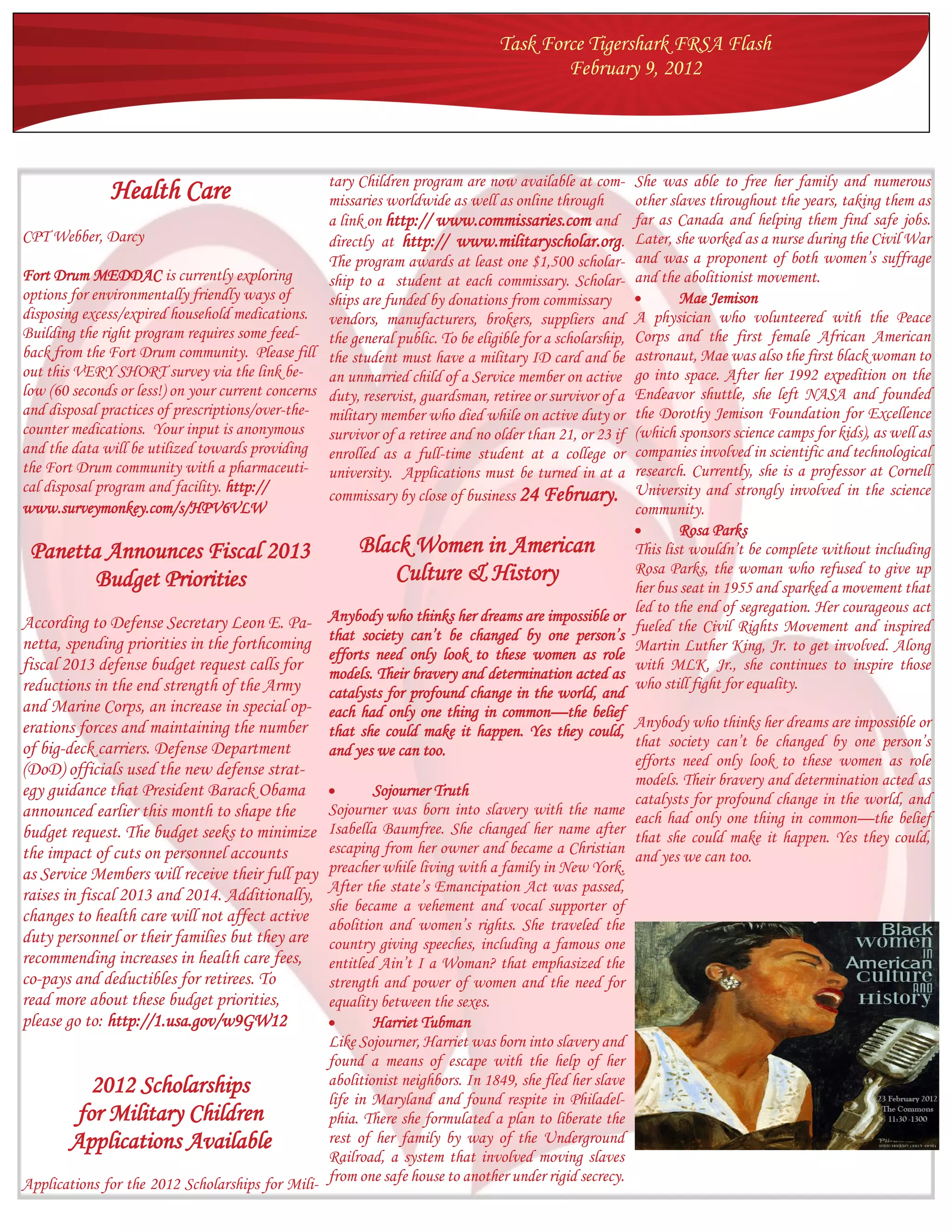 Task Force Tigershark FRSA Flash
                                                                                          February 9, 2012




                                                   tary Children program are now available at com-         She was able to free her family and numerous
               Health Care                         missaries worldwide as well as online through           other slaves throughout the years, taking them as
                                                   a link on http:// www.commissaries.com and              far as Canada and helping them find safe jobs.
CPT Webber, Darcy                                  directly at http:// www.militaryscholar.org.            Later, she worked as a nurse during the Civil War
                                                   The program awards at least one $1,500 scholar-         and was a proponent of both women’s suffrage
Fort Drum MEDDAC is currently exploring            ship to a student at each commissary. Scholar-          and the abolitionist movement.
options for environmentally friendly ways of       ships are funded by donations from commissary                  Mae Jemison
disposing excess/expired household medications. vendors, manufacturers, brokers, suppliers and             A physician who volunteered with the Peace
Building the right program requires some feed-     the general public. To be eligible for a scholarship,   Corps and the first female African American
back from the Fort Drum community. Please fill the student must have a military ID card and be             astronaut, Mae was also the first black woman to
out this VERY SHORT survey via the link be-        an unmarried child of a Service member on active        go into space. After her 1992 expedition on the
low (60 seconds or less!) on your current concerns duty, reservist, guardsman, retiree or survivor of a    Endeavor shuttle, she left NASA and founded
and disposal practices of prescriptions/over-the- military member who died while on active duty or         the Dorothy Jemison Foundation for Excellence
counter medications. Your input is anonymous survivor of a retiree and no older than 21, or 23 if          (which sponsors science camps for kids), as well as
and the data will be utilized towards providing enrolled as a full-time student at a college or            companies involved in scientific and technological
the Fort Drum community with a pharmaceuti- university. Applications must be turned in at a                research. Currently, she is a professor at Cornell
cal disposal program and facility. http://                                                                 University and strongly involved in the science
                                                   commissary by close of business 24 February.
www.surveymonkey.com/s/HPV6VLW                                                                             community.
                                                                                                                  Rosa Parks
 Panetta Announces Fiscal 2013                            Black Women in American                          This list wouldn’t be complete without including
                                                              Culture & History                            Rosa Parks, the woman who refused to give up
        Budget Priorities                                                                                  her bus seat in 1955 and sparked a movement that
                                                                                                           led to the end of segregation. Her courageous act
According to Defense Secretary Leon E. Pa-       Anybody who thinks her dreams are impossible or
                                                                                                           fueled the Civil Rights Movement and inspired
                                                 that society can’t be changed by one person’s
netta, spending priorities in the forthcoming                                                              Martin Luther King, Jr. to get involved. Along
                                                 efforts need only look to these women as role
fiscal 2013 defense budget request calls for     models. Their bravery and determination acted as
                                                                                                           with MLK, Jr., she continues to inspire those
reductions in the end strength of the Army                                                                 who still fight for equality.
                                                 catalysts for profound change in the world, and
and Marine Corps, an increase in special op-     each had only one thing in common—the belief
erations forces and maintaining the number                                                           Anybody who thinks her dreams are impossible or
                                                 that she could make it happen. Yes they could,
of big-deck carriers. Defense Department                                                             that society can’t be changed by one person’s
                                                 and yes we can too.
                                                                                                     efforts need only look to these women as role
(DoD) officials used the new defense strat-
                                                                                                     models. Their bravery and determination acted as
egy guidance that President Barack Obama                Sojourner Truth                             catalysts for profound change in the world, and
announced earlier this month to shape the        Sojourner was born into slavery with the name each had only one thing in common—the belief
budget request. The budget seeks to minimize     Isabella Baumfree. She changed her name after that she could make it happen. Yes they could,
the impact of cuts on personnel accounts         escaping from her owner and became a Christian and yes we can too.
as Service Members will receive their full pay   preacher while living with a family in New York.
                                                 After the state’s Emancipation Act was passed,
raises in fiscal 2013 and 2014. Additionally,
                                                 she became a vehement and vocal supporter of
changes to health care will not affect active    abolition and women’s rights. She traveled the
duty personnel or their families but they are    country giving speeches, including a famous one
recommending increases in health care fees,      entitled Ain’t I a Woman? that emphasized the
co-pays and deductibles for retirees. To         strength and power of women and the need for
read more about these budget priorities,         equality between the sexes.
please go to: http://1.usa.gov/w9GW12                   Harriet Tubman
                                                 Like Sojourner, Harriet was born into slavery and
                                                 found a means of escape with the help of her
           2012 Scholarships                     abolitionist neighbors. In 1849, she fled her slave
                                                 life in Maryland and found respite in Philadel-
         for Military Children                   phia. There she formulated a plan to liberate the
       Applications Available                    rest of her family by way of the Underground
                                                 Railroad, a system that involved moving slaves
Applications for the 2012 Scholarships for Mili- from one safe house to another under rigid secrecy.
 