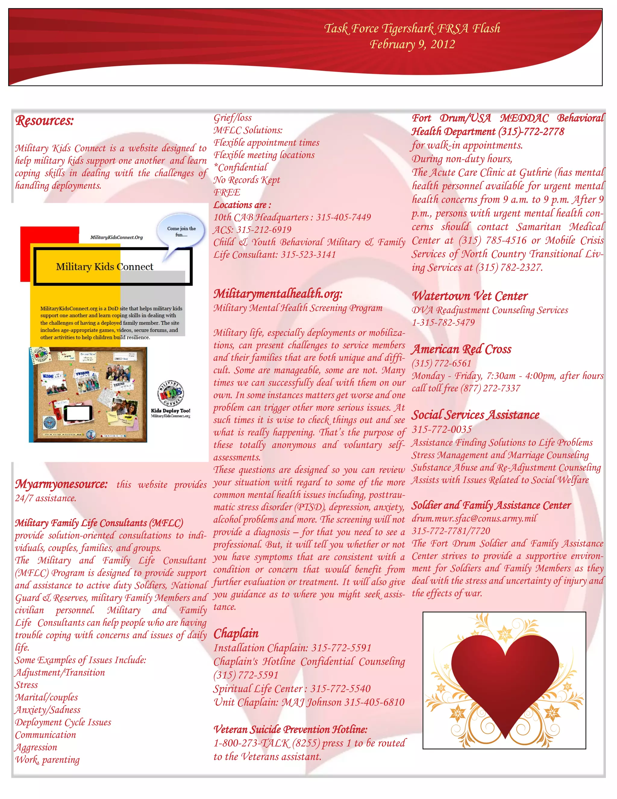 Task Force Tigershark FRSA Flash
                                                                                       February 9, 2012




Resources:                                       Grief/loss                                 Fort Drum/USA MEDDAC Behavioral
                                                 MFLC Solutions:                            Health Department (315)-772-2778
Military Kids Connect is a website designed to   Flexible appointment times                 for walk-in appointments.
                                                 Flexible meeting locations                 During non-duty hours,
help military kids support one another and learn
                                                 *Confidential                              The Acute Care Clinic at Guthrie (has mental
coping skills in dealing with the challenges of
                                                 No Records Kept
handling deployments.                                                                       health personnel available for urgent mental
                                                 FREE
                                                 Locations are :                            health concerns from 9 a.m. to 9 p.m. After 9
                                                 10th CAB Headquarters : 315-405-7449       p.m., persons with urgent mental health con-
                                                 ACS: 315-212-6919                          cerns should contact Samaritan Medical
                                                 Child & Youth Behavioral Military & Family Center at (315) 785-4516 or Mobile Crisis
                                                 Life Consultant: 315-523-3141              Services of North Country Transitional Liv-
                                                                                                        ing Services at (315) 782-2327.

                                                   Militarymentalhealth.org:                            Watertown Vet Center
                                                   Military Mental Health Screening Program             DVA Readjustment Counseling Services
                                                                                                        1-315-782-5479
                                                   Military life, especially deployments or mobiliza-
                                                   tions, can present challenges to service members     American Red Cross
                                                   and their families that are both unique and diffi-
                                                                                                        (315) 772-6561
                                                   cult. Some are manageable, some are not. Many
                                                                                                        Monday - Friday, 7:30am - 4:00pm, after hours
                                                   times we can successfully deal with them on our
                                                                                                        call toll free (877) 272-7337
                                                   own. In some instances matters get worse and one
                                                   problem can trigger other more serious issues. At
                                                   such times it is wise to check things out and see    Social Services Assistance
                                                   what is really happening. That’s the purpose of      315-772-0035
                                                   these totally anonymous and voluntary self-          Assistance Finding Solutions to Life Problems
                                                   assessments.                                         Stress Management and Marriage Counseling
                                                   These questions are designed so you can review       Substance Abuse and Re-Adjustment Counseling
Myarmyonesource:         this website provides     your situation with regard to some of the more       Assists with Issues Related to Social Welfare
24/7 assistance.                                   common mental health issues including, posttrau-
                                                   matic stress disorder (PTSD), depression, anxiety,   Soldier and Family Assistance Center
Military Family Life Consultants (MFLC)            alcohol problems and more. The screening will not    drum.mwr.sfac@conus.army.mil
provide solution-oriented consultations to indi-   provide a diagnosis – for that you need to see a     315-772-7781/7720
viduals, couples, families, and groups.            professional. But, it will tell you whether or not   The Fort Drum Soldier and Family Assistance
The Military and Family Life Consultant            you have symptoms that are consistent with a         Center strives to provide a supportive environ-
(MFLC) Program is designed to provide support      condition or concern that would benefit from         ment for Soldiers and Family Members as they
and assistance to active duty Soldiers, National   further evaluation or treatment. It will also give   deal with the stress and uncertainty of injury and
Guard & Reserves, military Family Members and      you guidance as to where you might seek assis-       the effects of war.
civilian personnel. Military and Family            tance.
Life Consultants can help people who are having
trouble coping with concerns and issues of daily   Chaplain
life.                                              Installation Chaplain: 315-772-5591
Some Examples of Issues Include:                   Chaplain's Hotline Confidential Counseling
Adjustment/Transition                              (315) 772-5591
Stress                                             Spiritual Life Center : 315-772-5540
Marital/couples                                    Unit Chaplain: MAJ Johnson 315-405-6810
Anxiety/Sadness
Deployment Cycle Issues
Communication                                      Veteran Suicide Prevention Hotline:
Aggression                                         1-800-273-TALK (8255) press 1 to be routed
Work, parenting                                    to the Veterans assistant.
 