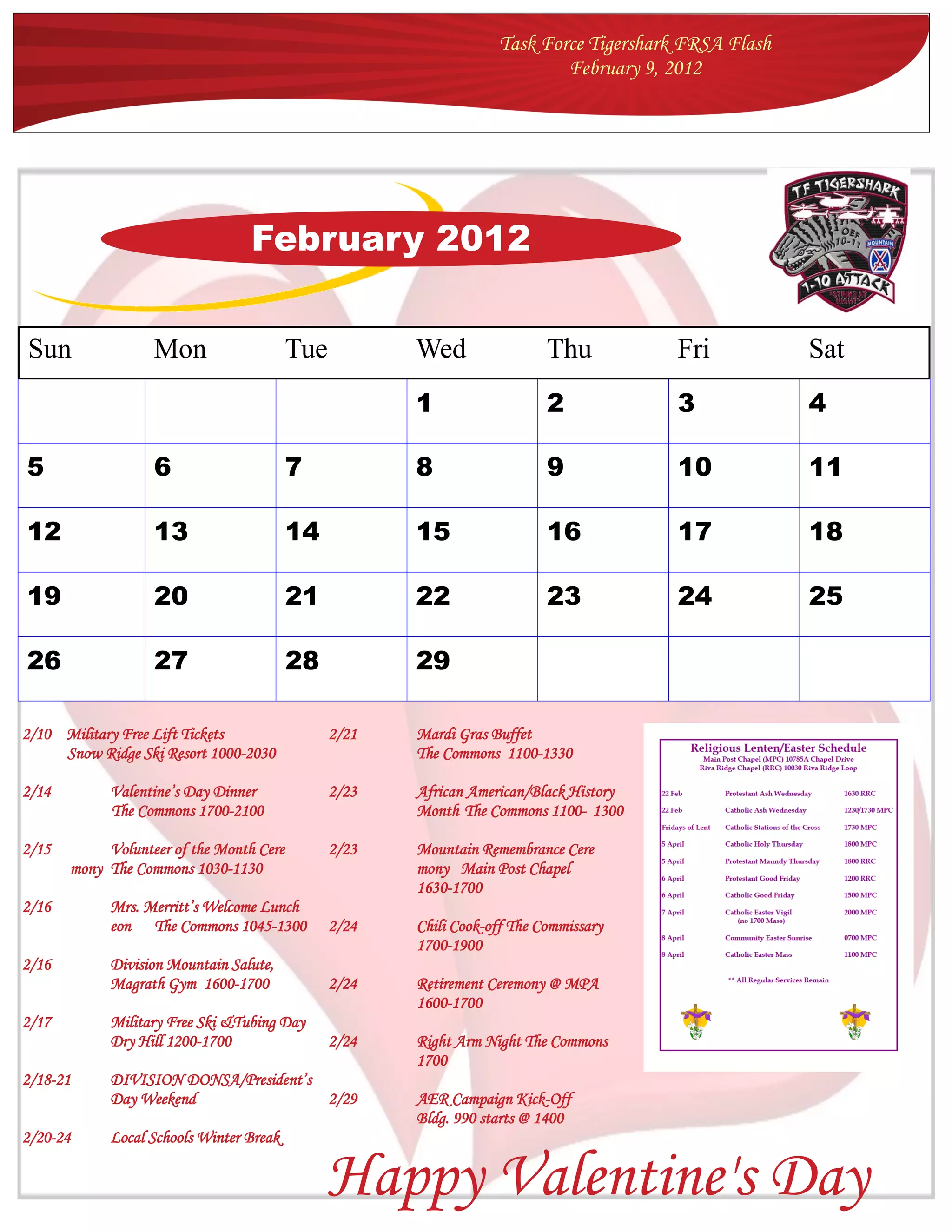Task Force Tigershark FRSA Flash
                                                                           February 9, 2012




                                  February 2012


Sun                Mon                    Tue          Wed                 Thu          Fri           Sat
                                                       1                   2            3             4

5                  6                      7            8                   9            10            11

12                 13                     14           15                  16           17            18

19                 20                     21           22                  23           24            25

26                 27                     28           29

2/10 Military Free Lift Tickets                 2/21   Mardi Gras Buffet
     Snow Ridge Ski Resort 1000-2030                   The Commons 1100-1330

2/14         Valentine’s Day Dinner             2/23   African American/Black History
             The Commons 1700-2100                     Month The Commons 1100- 1300

2/15        Volunteer of the Month Cere         2/23   Mountain Remembrance Cere
       mony The Commons 1030-1130                      mony Main Post Chapel
                                                       1630-1700
2/16         Mrs. Merritt’s Welcome Lunch
             eon The Commons 1045-1300          2/24   Chili Cook-off The Commissary
                                                       1700-1900
2/16         Division Mountain Salute,
             Magrath Gym 1600-1700              2/24   Retirement Ceremony @ MPA
                                                       1600-1700
2/17         Military Free Ski &Tubing Day
             Dry Hill 1200-1700                 2/24   Right Arm Night The Commons
                                                       1700
2/18-21      DIVISION DONSA/President’s
             Day Weekend                2/29           AER Campaign Kick-Off
                                                       Bldg. 990 starts @ 1400
2/20-24      Local Schools Winter Break


                                               Happy Valentine's Day
 