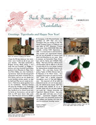 Task Force Tigershark                                                          1 MARCH 2012


                                              Newsletter
    Greetings Tigersharks and Happy New Year!
                                                   B Company, 2-10 Mountainhawks said
                                                   goodbye to CPT Rob and Laura
                                                   Kazmarek who are moving to the Na-
                                                   tional Training Center in California and
                                                   said hello to CPT Alicemary Trivette
                                                   who came from HHC/CAB HQs after
                                                   virtually running CAB Operations in
                                                   OEF. It is bittersweet to bid farewell to
                                                   two trusted and experienced leaders,
                                                   but we are all grateful to receive both         CW2 Cox addresses 1-87 IN leadership
    Major Lee receives an Order of St Michael
                                                   Jason and Alicemary to our team. Also,
    I hope the 90 days since our last news-        in January we farewelled Major Brook
    letter were fruitful to all of you and         Lee and his family and CW3(P) Matt
    your families. We have conducted a             Burke. The loss of all four officers from
    Brigade Formal, Block Leave, a very            this formation will be difficult to fill, but
    large Hail and Farewell at Maggies in          I know that all of us are better Soldiers
    January, and have received tremendous          for having served alongside these terrific
    guidance from Mountain 6, Major Gen-           leaders. On a sad note, former SGT
    eral Mark Milley, our new Command-             Joshua Taylor of HHC (Havoc) died on
    ing General. Some aircraft and ground          8 February in his Miami home. Our
    equipment have been received here at           thoughts and prayers are with his family.
    Fort Drum, and so we are slowly but            SGT Taylor was a terrific crewchief
    surely building combat power so that           throughout tours in Iraq and Afghani-
    by April and May we are ready to con-          stan. He impacted all of us with his
    duct a Task Force aerial gunnery here          dedication to the unit and to our coun-
    on the installation. February finished         try. He will be sorely missed. SGT Tay-
    off some big changes in our leadership         lor would have wanted all of us to
    with E Company said goodbye to CPT             knuckle down and be the best Soldiers
    Dan Sandford as he moved home with             we could be. Always remember the
    his family to Connecticut, and we said         Tigershark General Orders: Stay posi-
    hello to CPT Jason Eaton who came              tive, stay alert, and take care of each
    from 10th Mountain Division‟s HHBN.            other!     Command Sergeant Major
                                                   Carter and I are extremely proud of all
                                                   our soldiers and families and look for-
                                                   ward to continued „bonding‟ events.
                                                                                                   CW2(P) Davis addresses leaders from 1-87 IN
                                                   Strike at Night!                                as B Troop takes lead to train AGI
                                                   Tigershark 6




    CW2(P) Davis provides AGI mentorship to 1-87
    IN CDR and other key leaders

1
 