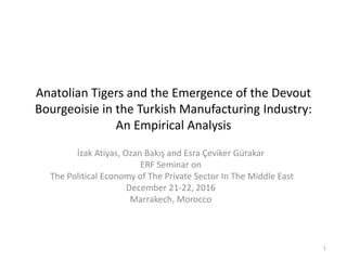 Anatolian Tigers and the Emergence of the Devout
Bourgeoisie in the Turkish Manufacturing Industry:
An Empirical Analysis
İzak Atiyas, Ozan Bakış and Esra Çeviker Gürakar
ERF Seminar on
The Political Economy of The Private Sector In The Middle East
December 21-22, 2016
Marrakech, Morocco
1
 