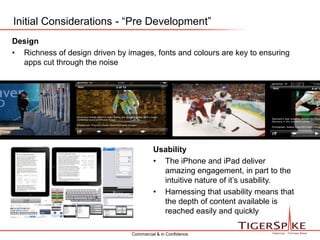 Initial Considerations - “Pre Development”DesignRichness of design driven by images, fonts and colours are key to ensuring apps cut through the noiseUsabilityThe iPhone and iPad deliver amazing engagement, in part to the intuitive nature of it’s usability.