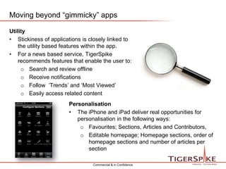 Harnessing that usability means that the depth of content available is reached easily and quicklyMoving beyond “gimmicky” appsUtilityStickiness of applications is closely linked to the utility based features within the app.For a news based service, TigerSpike recommends features that enable the user to:Search and review offline