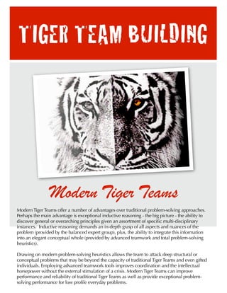 TIGER TEAM BUILDING




                Modern Tiger Teams
Modern Tiger Teams offer a number of advantages over traditional problem-solving approaches.
Perhaps the main advantage is exceptional inductive reasoning - the big picture - the ability to
discover general or overarching principles given an assortment of specific multi-disciplinary
instances. Inductive reasoning demands an in-depth grasp of all aspects and nuances of the
problem (provided by the balanced expert group), plus, the ability to integrate this information
into an elegant conceptual whole (provided by advanced teamwork and total problem-solving
heuristics).

Drawing on modern problem-solving heuristics allows the team to attack deep structural or
conceptual problems that may be beyond the capacity of traditional Tiger Teams and even gifted
individuals. Employing advanced teamwork tools improves coordination and the intellectual
horsepower without the external stimulation of a crisis. Modern Tiger Teams can improve
performance and reliability of traditional Tiger Teams as well as provide exceptional problem-
solving performance for low profile everyday problems.
 
