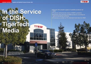 COMPANY REPORT

Logistics and Satellite Products Provider, USA

In the Service
of DISH:
TigerTech
Media

•	
Ensures the smooth supply of satellite products for
DISH
•	
Produces and procures many of DISH's products
•	
Organizes the stocking of DISH products according to
special marketing activities
•	
Processes a number of TV channels from Asia for DISH

■ Here in La Verne in Los Angeles next to the small

airport and the Fairplex Race Tracks is where you'll
find TTM's warehouse (TigerTech Media). It has been
here since 2005. 20 employees work here handling the
shipments of satellite systems for DISH.

172 TELE-audiovision International — The World‘s Largest Digital TV Trade Magazine — 01-02/2014 — www.TELE-audiovision.com

www.TELE-audiovision.com — 01-02/2014 — TELE-audiovision International — 全球发行量最大的数字电视杂志

173

 