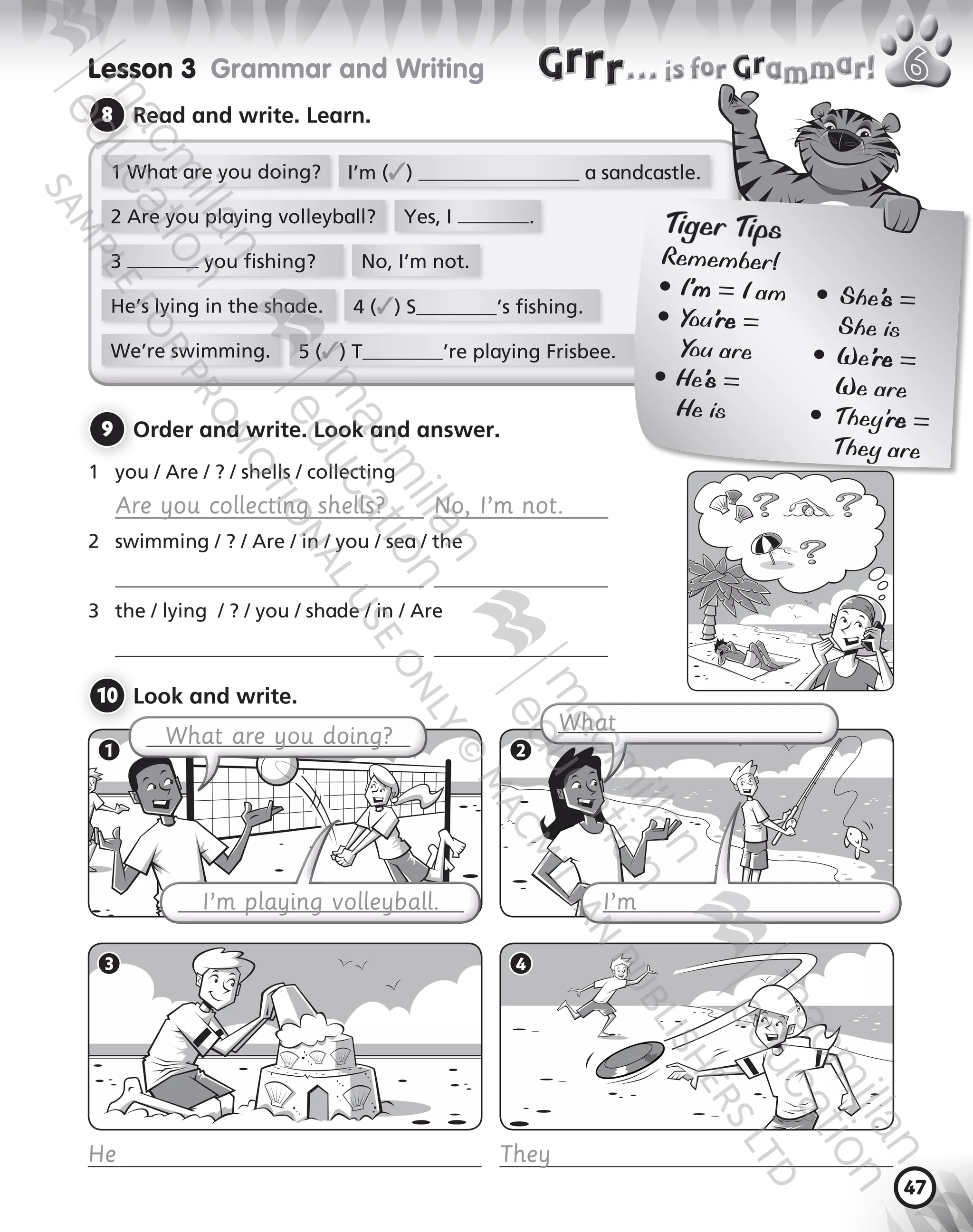 47
9 	Order and write. Look and answer.
1	 you / Are / ? / shells / collecting
	 Are you collecting shells?   No, I’m not.
2	 swimming / ? / Are / in / you / sea / the
	  
3	 the / lying  / ? / you / shade / in / Are
	  
10 	Look and write.
Lesson 3  Grammar and Writing
8 	Read and write. Learn.
1 What are you doing?
2 Are you playing volleyball? Yes, I .
3 you fishing? No, I’m not.
He’s lying in the shade. 4 (✓) S ’s fishing.
We’re swimming.
I’m (✓) a sandcastle.
5 (✓) T ’re playing Frisbee.
What are you doing?
What
1 2
I’m playing volleyball. I’m
… i for ammar!… i for ammar!
3 4
He They
Tiger Tips
Remember!
●	I’m = I am	 ●	She’s =
●	You’re = 		 She is
You are	 ●	We’re =
●	He’s = 		 We are
He is	 ●	They’re =
		 They are
9780230483675_text.indb 47 21/10/2014 15:05
 