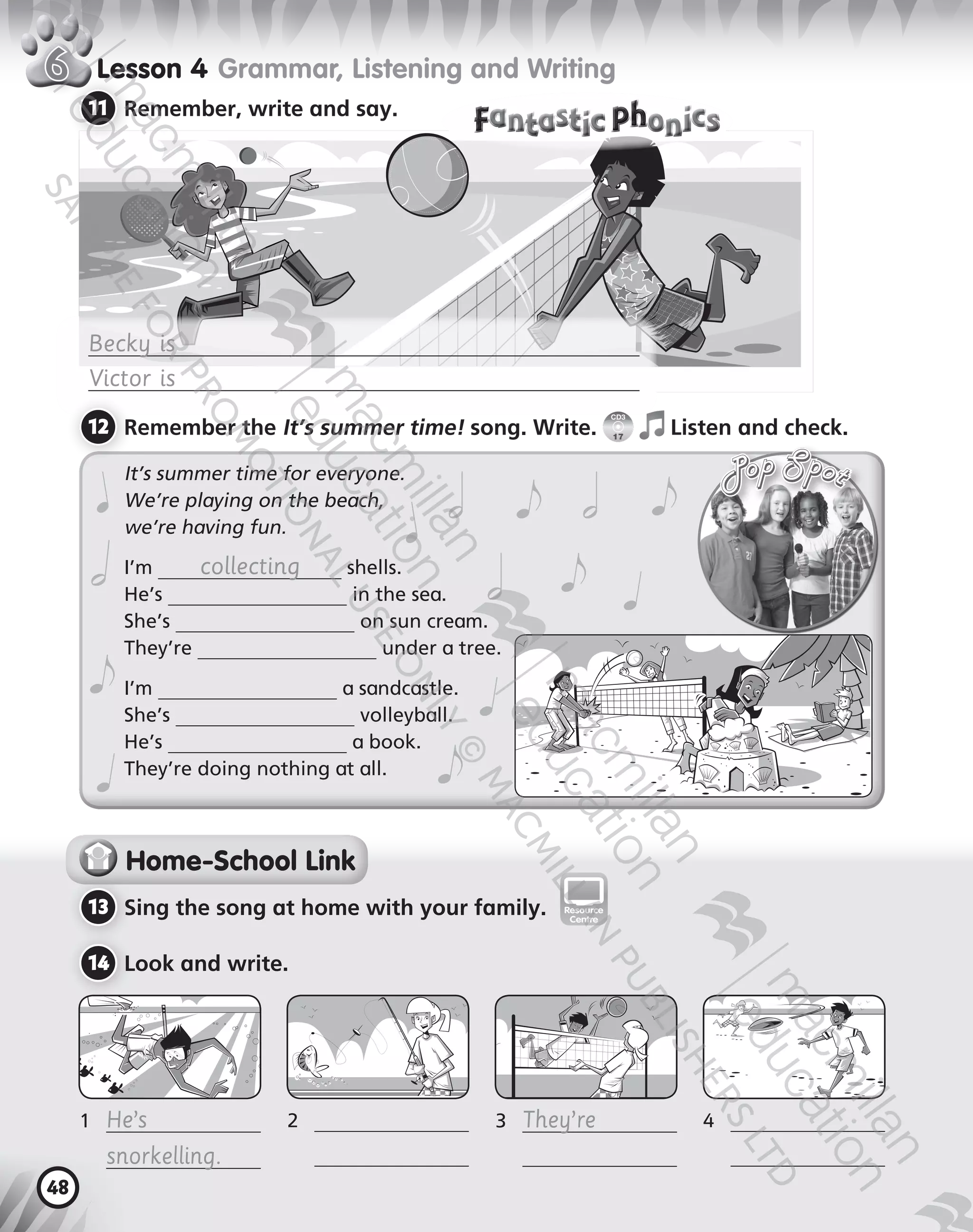 48
Lesson   Grammar, Listening and Writing
11 	Remember, write and say.
Becky is
Victor is
It’s summer time for everyone.
We’re playing on the beach,  
we’re having fun.
I’m collecting shells.
He’s in the sea.
She’s on sun cream.
They’re under a tree.
I’m a sandcastle.
She’s volleyball.
He’s a book.
They’re doing nothing at all.
Home-School Link
13 	Sing the song at home with your family.
14 	Look and write.
1	 He’s
	 snorkelling.
	
2	
	 	
3	 They’re
	
	
	
antasti onicsantasti onics
digital digitalResource
Centre
12 	Remember the It’s summer time! song. Write.
CD3
17
Listen and check.
9780230483675_text.indb 48 21/10/2014 15:05
 