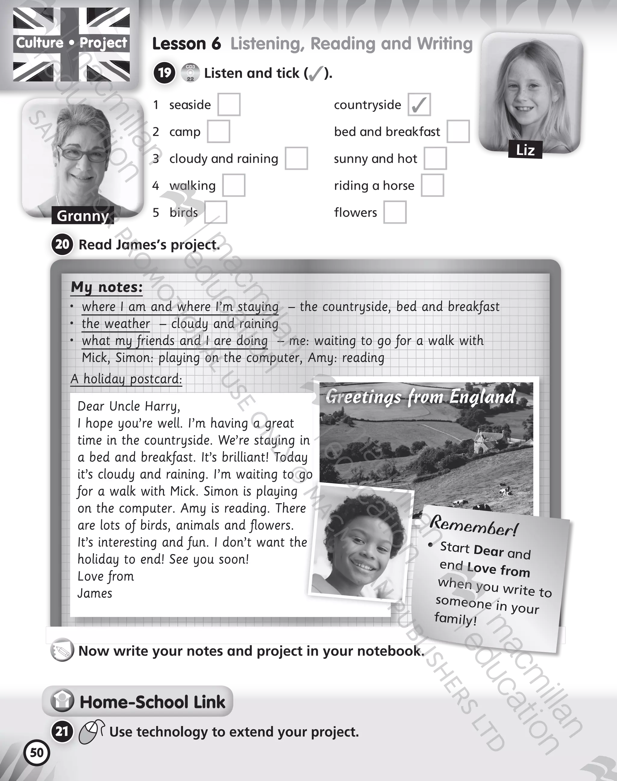 50
My notes:
•	 where I am and where I’m staying – the countryside, bed and breakfast
•	 the weather – cloudy and raining
•	 what my friends and I are doing – me: waiting to go for a walk with
Mick, Simon: playing on the computer, Amy: reading
A holiday postcard:
Dear Uncle Harry,
I hope you’re well. I’m having a great
time in the countryside. We’re staying in
a bed and breakfast. It’s brilliant! Today
it’s cloudy and raining. I’m waiting to go
for a walk with Mick. Simon is playing
on the computer. Amy is reading. There
are lots of birds, animals and flowers.
It’s interesting and fun. I don’t want the
holiday to end! See you soon!
Love from
James
Lesson 6  Listening, Reading and Writing
19 	
CD3
22
Listen and tick (✓).
1	 seaside  	 countryside  ✓
2	 camp  	 bed and breakfast 
3	 cloudy and raining  	 sunny and hot 
	 walking  	 riding a horse 
5	 birds  	 flowers 
20 	Read James’s project.
Home-School Link
21 	 Use technology to extend your project.
Now write your notes and project in your notebook.
Culture • Pro ect
Granny
Liz
Remember!
•	 Start Dear and
end Love from
when you write to
someone in your
family!
Greetings from England
9780230483675_text.indb 50 21/10/2014 15:05
 