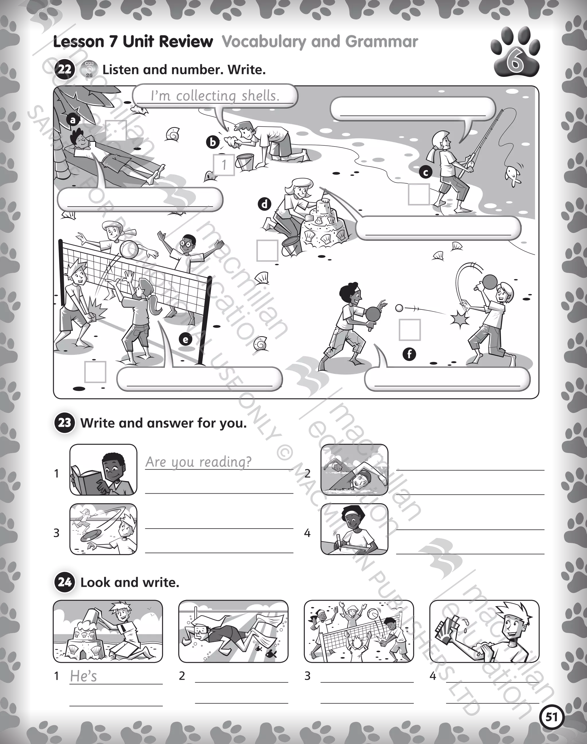 51
Lesson 7 Unit Review  Vocabulary and Grammar
22 	
CD3
26
Listen and number. Write.
23 	Write and answer for you.
1	 	 2	
3	 	 	
24 	Look and write.
I’m collecting shells.
1	 He’s
	 	
2	
	 	
3	
	
	
	
Are you reading?
1
a
b
c
d
e
f
9780230483675_text.indb 51 21/10/2014 15:05
 