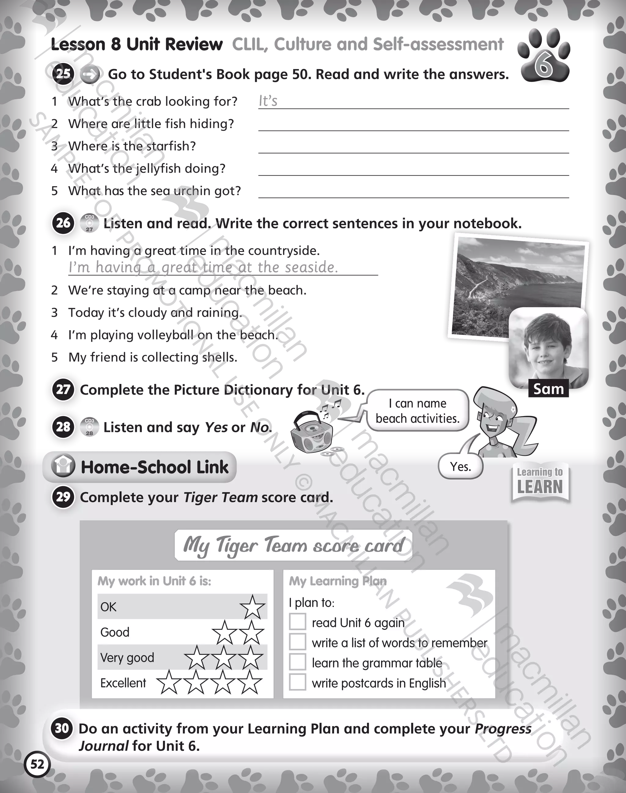 52
Lesson 8 Unit Review  CLIL, Culture and Self-assessment
25 	 ➜ Go to Student's Book page 50. Read and write the answers.
1	 What’s the crab looking for?	 It’s
2	 Where are little fish hiding?	
3	 Where is the starfish?	
	 What’s the jellyfish doing?	
5	 What has the sea urchin got?	
26 	
CD3
27
Listen and read. Write the correct sentences in your notebook.
1	 I’m having a great time in the countryside.  
I’m having a great time at the seaside.
2	 We’re staying at a camp near the beach.
3	 Today it’s cloudy and raining.
	 I’m playing volleyball on the beach.
5	 My friend is collecting shells.
27 	Complete the Picture Dictionary for Unit 6.
28 	
CD3
28
Listen and say Yes or No.
Home-School Link
29 	Complete your Tiger Team score card.
My Tiger Team score card
My work in Unit 6 is:
OK
Good
Very good
Excellent
My Learning Plan
I plan to:
	 read Unit 6 again
	 write a list of words to remember
	 learn the grammar table
	 write postcards in English
30 	Do an activity from your Learning Plan and complete your Progress
Journal for Unit 6.
I can name  
beach activities.
Learning to
LEARN
Yes.
Sam
9780230483675_text.indb 52 21/10/2014 15:05
 