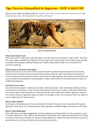 Tiger Tourism Demystified for Beginners : SPOT A WILD CAT!
Want to spot a tiger roaming in wild? We answer some of the common questions associated with Tiger
Spotting to give you some perspective on spotting the big cat.

Tigress in Bandhavgarh
Which park should I visit?
Most sanctuaries in India have a tiger population, and all of them are marketed as “Tiger Parks”. That does
not mean a tiger is sighted here regularly. Choose a tiger-centric park known for the highest tiger spotting
probability. Bandhavgarh (Madhya Pradesh) and Tadoba (Maharashtra) offer the most prolific and
consistent sightings.
Which season is the best to spot Tigers?
October to mid-June is the season when most of the parks are open (except some parks in South India,
which are open throughout the year and North East where parks are open only between November to
June). Anytime between February to May is the best bet for tiger sightings. As the grass and waterholes dry
up, the visibility and probability of spotting tigers is better. April to May is considered the best season for
wildlife photographers.
Will I get to see a Tiger?
Everyone asks this question. Nobody can provide a definitive answer. Tiger sighting (like sighting of every
other species in the wild) is a sheer function of probability. Some parks or seasons offer better likelihood
over others. Better-informed guides and enthusiastic jeep driver might lead to better sightings. However
for a realistic chance at sighting a tiger, one safari isn't enough. In fact, you must go for five or six safaris at
a go (3 -night stay) for a good chance.
What is Tiger Folklore?
Some tigers (mostly tigresses) in the past have been friendlier to tourist vehicles and have offered great
sightings. These stories are circulated around Tiger Sanctuaries, Wildlife Lodges and Guides over the years.
What is Tiger Mythology?
More often than not, highly exaggerated versions of sightings are floated which can’t be avoided as a part
of overall “experience”. The reality is that the guide or the people at the lodge you are staying at are trying
to make an impression or filling in for the lack of tiger sighting you might have had till that point. So do not
get carried away. Just enjoy the drama that surrounds such stories.

 