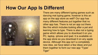 How Our App Is Different
There are many different typing games such as
dancing mat typing game, however is this an
app on the app store as well? Our app has
many different features put together that no
other app has. There is not an app out there
like this which includes looking after a pet and
learning how to type. There is also not a typing
game which allows you to download it on you
PC, laptop, iphone and ipad. It is available on
the app store so you download it on any apple
device. Although this app isn’t a completely
new idea, we have taken a few ideas and put
them together to form our new app “Typer
Tiger”
 