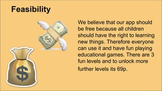 Feasibility
We believe that our app should
be free because all children
should have the right to learning
new things. Therefore everyone
can use it and have fun playing
educational games. There are 3
fun levels and to unlock more
further levels its 69p.
 