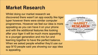 Market Research
Whilst doing our market research we
discovered there wasn't an app exactly like tiger
typer however there were similar computer
programmes. However we feel our idea is more
appealing as you can have it on your phone
and with the additional features like looking
after your tiger it will be much more appealing
to a younger generation and mix fun and
learning together to have the perfect balance.
When we asked people whether they'd use our
app 9/10 people said yes showing our app idea
is appealing.
 