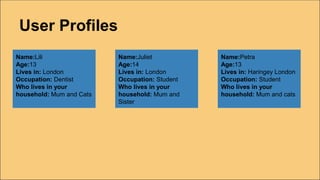 User Profiles
Name:Lili
Age:13
Lives in: London
Occupation: Dentist
Who lives in your
household: Mum and Cats
Name:Juliet
Age:14
Lives in: London
Occupation: Student
Who lives in your
household: Mum and
Sister
Name:Petra
Age:13
Lives in: Haringey London
Occupation: Student
Who lives in your
household: Mum and cats
 