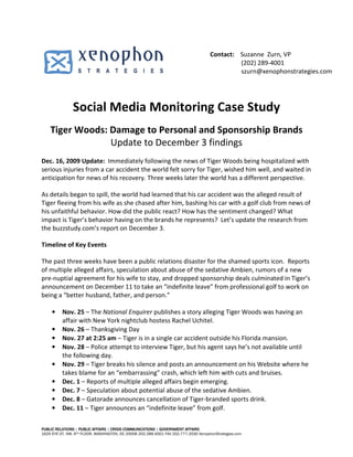Contact: Suzanne Zurn, VP
                                                                                              (202) 289-4001
                                                                                              szurn@xenophonstrategies.com




               Social Media Monitoring Case Study
    Tiger Woods: Damage to Personal and Sponsorship Brands
                 Update to December 3 findings
Dec. 16, 2009 Update: Immediately following the news of Tiger Woods being hospitalized with
serious injuries from a car accident the world felt sorry for Tiger, wished him well, and waited in
anticipation for news of his recovery. Three weeks later the world has a different perspective.

As details began to spill, the world had learned that his car accident was the alleged result of
Tiger fleeing from his wife as she chased after him, bashing his car with a golf club from news of
his unfaithful behavior. How did the public react? How has the sentiment changed? What
impact is Tiger’s behavior having on the brands he represents? Let’s update the research from
the buzzstudy.com’s report on December 3.

Timeline of Key Events

The past three weeks have been a public relations disaster for the shamed sports icon. Reports
of multiple alleged affairs, speculation about abuse of the sedative Ambien, rumors of a new
pre-nuptial agreement for his wife to stay, and dropped sponsorship deals culminated in Tiger’s
announcement on December 11 to take an “indefinite leave” from professional golf to work on
being a “better husband, father, and person.”

     •    Nov. 25 – The National Enquirer publishes a story alleging Tiger Woods was having an
          affair with New York nightclub hostess Rachel Uchitel.
     •    Nov. 26 – Thanksgiving Day
     •    Nov. 27 at 2:25 am – Tiger is in a single car accident outside his Florida mansion.
     •    Nov. 28 – Police attempt to interview Tiger, but his agent says he’s not available until
          the following day.
     •    Nov. 29 – Tiger breaks his silence and posts an announcement on his Website where he
          takes blame for an “embarrassing” crash, which left him with cuts and bruises.
     •    Dec. 1 – Reports of multiple alleged affairs begin emerging.
     •    Dec. 7 – Speculation about potential abuse of the sedative Ambien.
     •    Dec. 8 – Gatorade announces cancellation of Tiger-branded sports drink.
     •    Dec. 11 – Tiger announces an “indefinite leave” from golf.

PUBLIC RELATIONS | PUBLIC AFFAIRS | CRISIS COMMUNICATIONS | GOVERNMENT AFFAIRS
1625 EYE ST, NW, 6TH FLOOR, WASHINGTON, DC 20006 202.289.4001 FAX 202.777.2030 XenophonStrategies.com
 