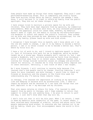 Some people have made up things that never happened. They said I used
performance-enhancing drugs. This is completely and utterly false.
Some have written things about my family. Despite the damage I have
done, I still believe it is right to shield my family from the public
spotlight. They did not do these things; I did.

I have always tried to maintain a private space for my wife and
children. They have been kept separate from my sponsors, my commercial
endorsements. When my children were born, we only released photographs
so that the paparazzi could not chase them. However, my behavior
doesn't make it right for the media to follow my two-and-a-half-year-
old daughter to school and report the school's location. They staked
out my wife and they pursued my mom. Whatever my wrongdoings, for the
sake of my family, please leave my wife and kids alone.

I recognize I have brought this on myself, and I know above all I am
the one who needs to change. I owe it to my family to become a better
person. I owe it to those closest to me to become a better man. That's
where my focus will be.

I have a lot of work to do, and I intend to dedicate myself to doing
it. Part of following this path for me is Buddhism, which my mother
taught me at a young age. People probably don't realize it, but I was
raised a Buddhist, and I actively practiced my faith from childhood
until I drifted away from it in recent years. Buddhism teaches that a
craving for things outside ourselves causes an unhappy and pointless
search for security. It teaches me to stop following every impulse and
to learn restraint. Obviously, I lost track of what I was taught.

As I move forward, I will continue to receive help because I've
learned that's how people really do change. Starting tomorrow, I will
leave for more treatment and more therapy. I would like to thank my
friends at Accenture and the players in the field this week for
understanding why I'm making these remarks today.

In therapy, I've learned the importance of looking at my spiritual
life and keeping in balance with my professional life. I need to
regain my balance and be centered so I can save the things that are
most important to me -- my marriage and my children.

That also means relying on others for help. I've learned to seek
support from my peers in therapy, and I hope someday to return that
support to others who are seeking help. I do plan to return to golf
one day, I just don't know when that day will be.

I don't rule out that it will be this year. When I do return, I need
to make my behavior more respectful of the game. In recent weeks, I
have received many thousands of e-mails, letters and phone calls from
people expressing good wishes. To everyone who has reached out to me
and my family, thank you. Your encouragement means the world to Elin
and me.
 